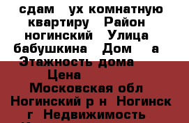 сдам 2-ух комнатную квартиру › Район ­ ногинский › Улица ­ бабушкина › Дом ­ 2а › Этажность дома ­ 5 › Цена ­ 20 000 - Московская обл., Ногинский р-н, Ногинск г. Недвижимость » Квартиры аренда   . Московская обл.